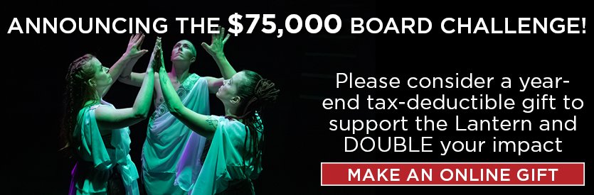 Help us meet the $75,000 Board Challenge! Make a tax-deductible gift now in support of our award-winning artistic and education programming and DOUBLE YOUR IMPACT.