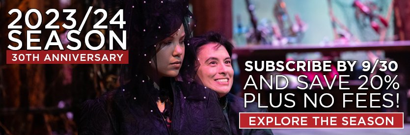 Welcome to our 30th anniversary season! Join us as a subscriber now and SAVE 20% OFF regular ticket prices, plus get VIP access to the best seats in the house and an array of money-saving subscriber perks - including NO FEES when order by 9/30/23!